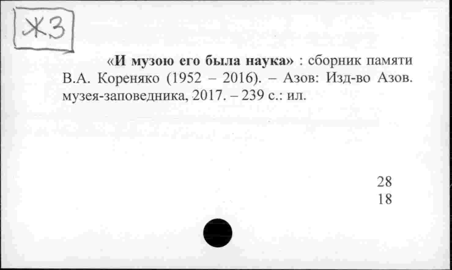 ﻿«И музою его была наука» : сборник памяти В.А. Кореняко (1952 - 2016). - Азов: Изд-во Азов, музея-заповедника, 2017. - 239 с.: ил.
28
18